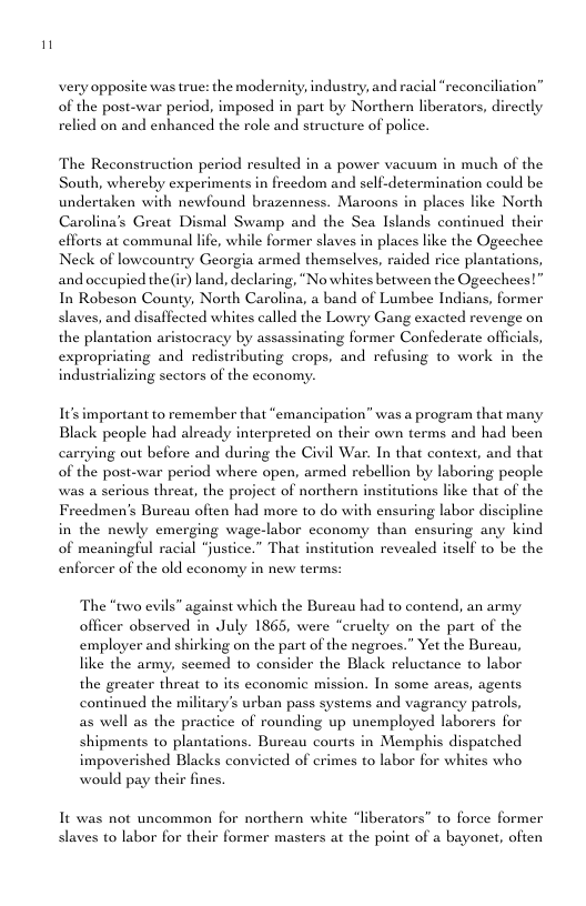 very opposite was true: the modernity; industry, and racial “reconciliation” of the post-war period, imposed in part by Northern liberators, directly relied on and enhanced the role and structure of police. The Reconstruction period resulted in a power vacuum in much of the South, whereby experiments in freedom and self-determination could be undertaken with newfound brazenness. Maroons in places like North Carolina’s Great Dismal Swamp and the Sea Islands continued their efforts at communal lfe, while former slaves in places like the Ogeechee Neck of lowcountry Georgia armed themselves, raided rice plantations, and occupied the(ir) land, declaring, “Nowhites between the Ogeechees!” In Robeson County, North Carolina, a band of Lumbee Indians, former slaves, and disaflected whites called the Lowry Gang exacted revenge on the plantation aristocracy by assassinating former Confederate offcials, expropriating and redistributing crops, and refusing to work in the industrializing sectors of the cconom: I’s important to remember that “emancipation” was a program that many Black people had already interpreted on their own terms and had been carrying out before and during the Civil War. In that context, and that of the post-war period where open, armed rebellion by laboring people was a serious threat, the project of northern institutions like that of the Freedmen’s Burcau often had more to do with ensuring labor discipline in the newly emerging wage-labor economy than ensuring any kind of meaningful racial “justice.” That institution revealed itself to be the enforcer of the old cconomy in new terms: The “two evils” against which the Bureau had to contend, an army officer observed in July 1865, were “cruelty on the part of the employer and shirking on the part of the negrocs.” Yet the Burcau, like the army, scemed to consider the Black reluctance to labor the greater threat to its cconomic mission. In some areas, agents continued the military’s urban pass systems and vagrancy patrols, as well as the practice of rounding up unemployed laborers for shipments to plantations. Burcau courts in Memphis dispatched impoverished Blacks convicted of crimes to labor for whites who would pay their fines. It was not uncommon for northern white “liberators” to force former slaves to labor for their former masters at the point of a bayonet, often